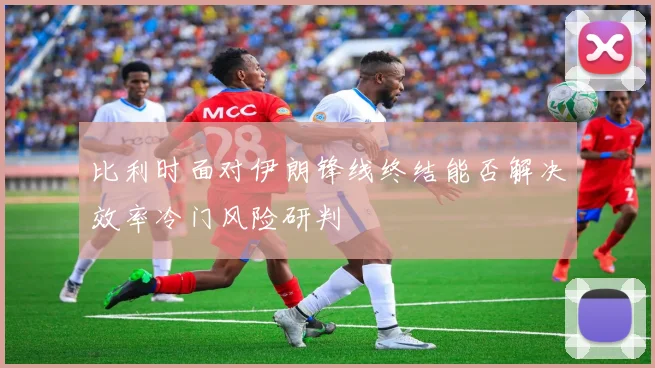 比利时面对伊朗锋线终结能否解决效率冷门风险研判