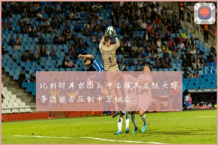 比利时库尔图瓦冲击埃及后防头球争顶能否压制中卫组合