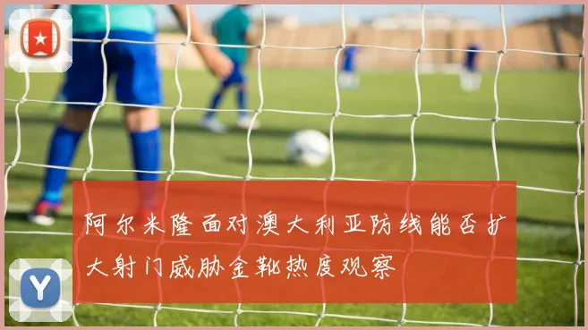 阿尔米隆面对澳大利亚防线能否扩大射门威胁金靴热度观察