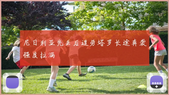 尼日利亚先丢后追劳塔罗长途奔袭强度拉满