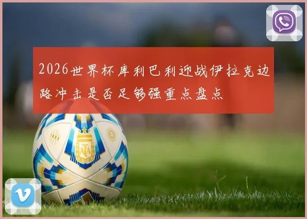 2026世界杯库利巴利迎战伊拉克边路冲击是否足够强重点盘点