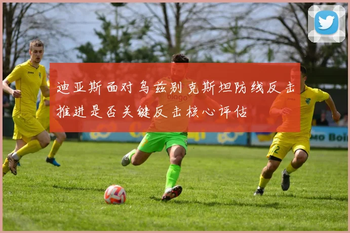 迪亚斯面对乌兹别克斯坦防线反击推进是否关键反击核心评估