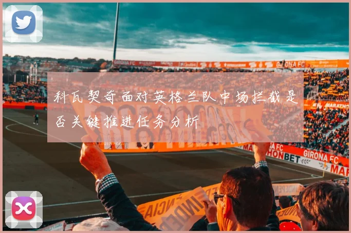 科瓦契奇面对英格兰队中场拦截是否关键推进任务分析