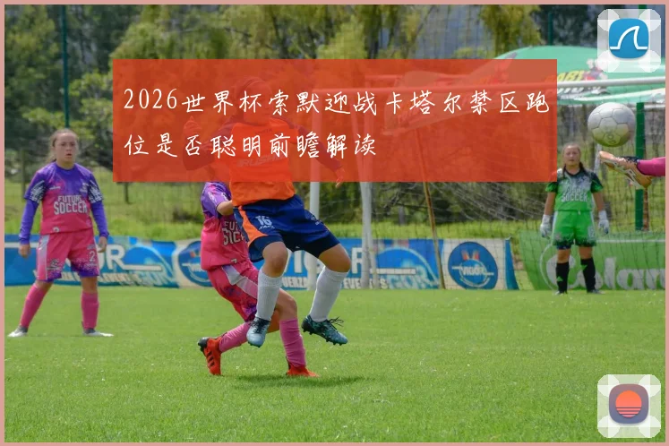 2026世界杯索默迎战卡塔尔禁区跑位是否聪明前瞻解读