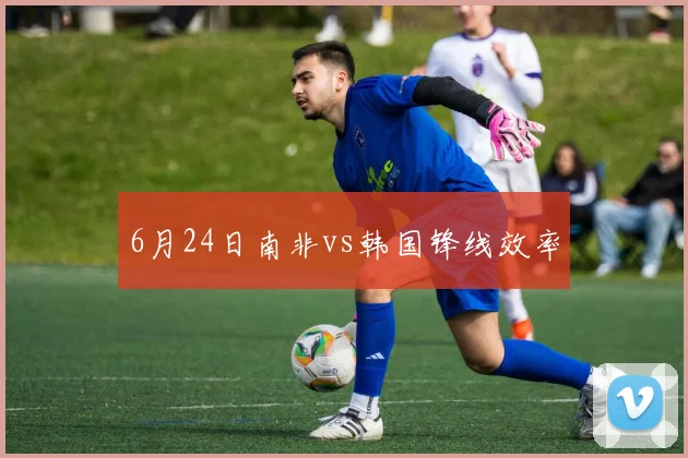 6月24日南非vs韩国锋线效率