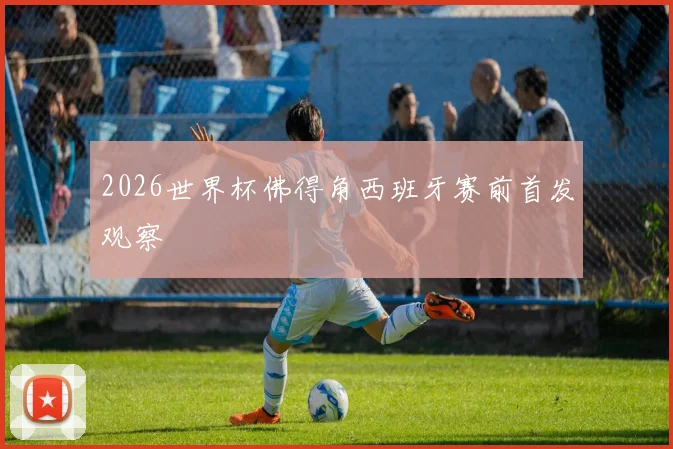 2026世界杯佛得角西班牙赛前首发观察