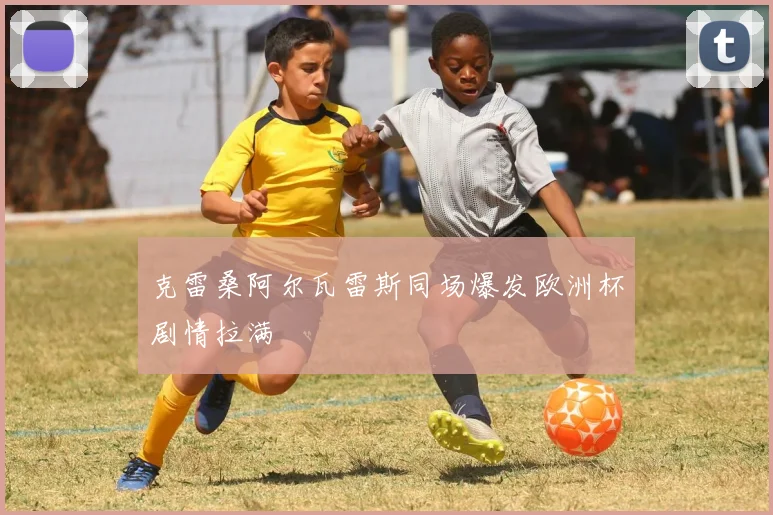 克雷桑阿尔瓦雷斯同场爆发欧洲杯剧情拉满