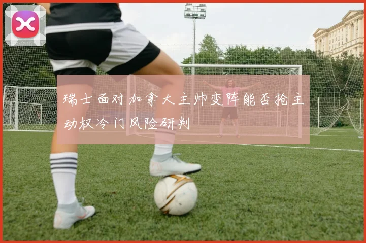 瑞士面对加拿大主帅变阵能否抢主动权冷门风险研判