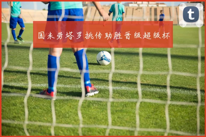 国米劳塔罗挑传助胜晋级超级杯