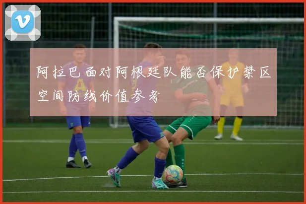 阿拉巴面对阿根廷队能否保护禁区空间防线价值参考