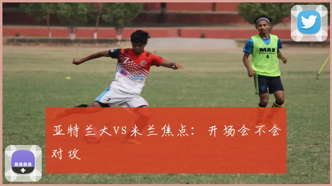 亚特兰大vs米兰焦点：开场会不会对攻