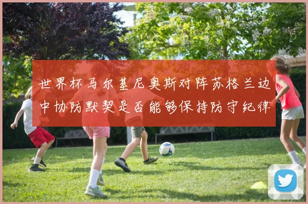 世界杯马尔基尼奥斯对阵苏格兰边中协防默契是否能够保持防守纪律