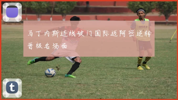 马丁内斯连线破门国际迈阿密逆转晋级名场面