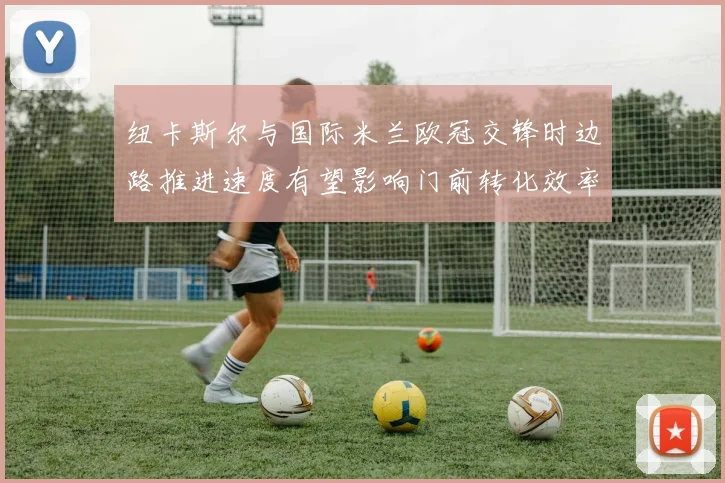 纽卡斯尔与国际米兰欧冠交锋时边路推进速度有望影响门前转化效率