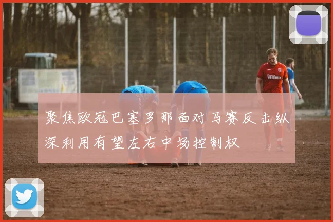 聚焦欧冠巴塞罗那面对马赛反击纵深利用有望左右中场控制权
