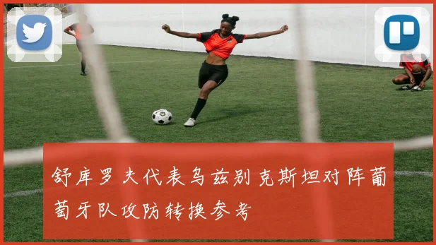 舒库罗夫代表乌兹别克斯坦对阵葡萄牙队攻防转换参考