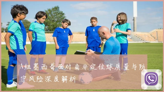 A组墨西哥面对南非定位球质量与防守风险深度解析