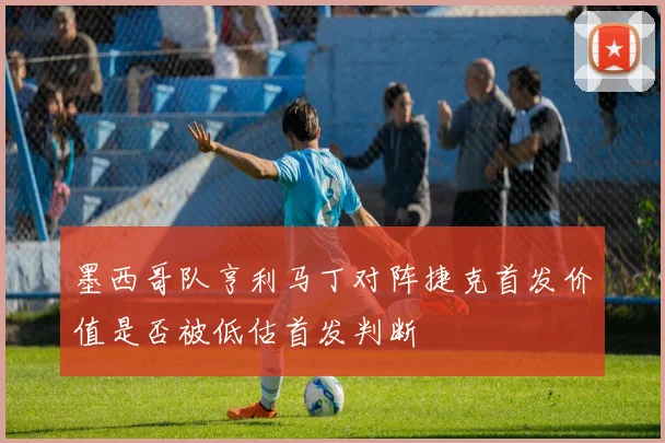 墨西哥队亨利马丁对阵捷克首发价值是否被低估首发判断