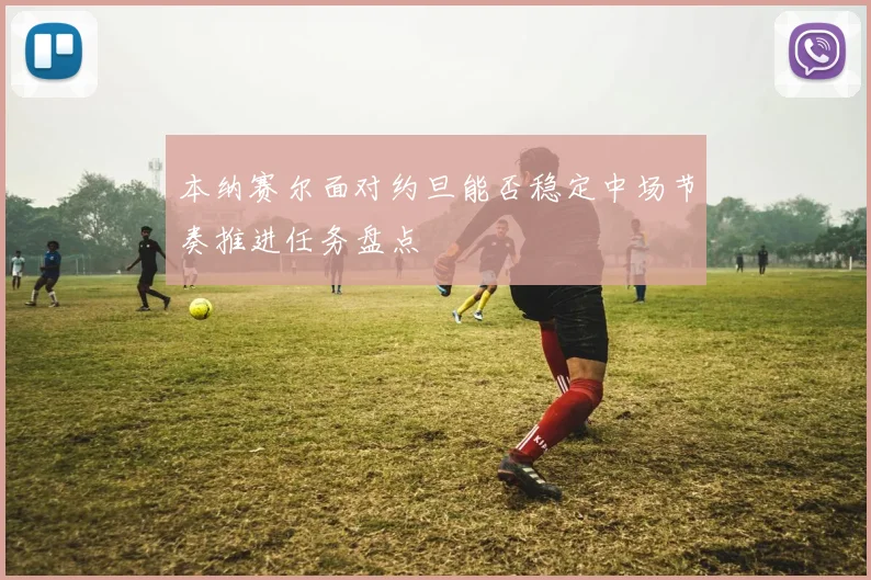 本纳赛尔面对约旦能否稳定中场节奏推进任务盘点