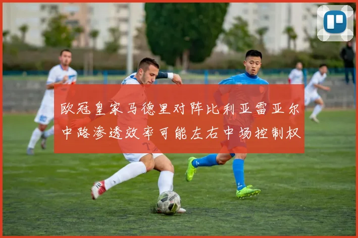 欧冠皇家马德里对阵比利亚雷亚尔中路渗透效率可能左右中场控制权