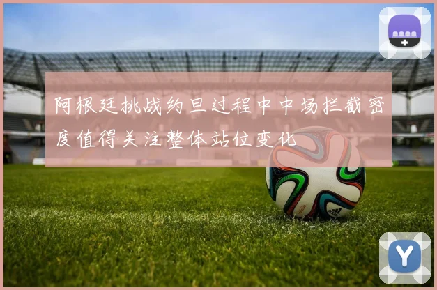 阿根廷挑战约旦过程中中场拦截密度值得关注整体站位变化