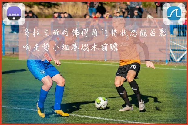 乌拉圭面对佛得角门将状态能否影响走势小组赛战术前瞻