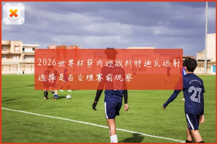 2026世界杯萨内迎战科特迪瓦远射选择是否合理赛前观察
