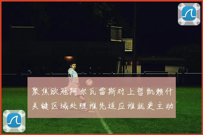 聚焦欧冠阿尔瓦雷斯对上哲凯赖什关键区域处理谁先适应谁就更主动
