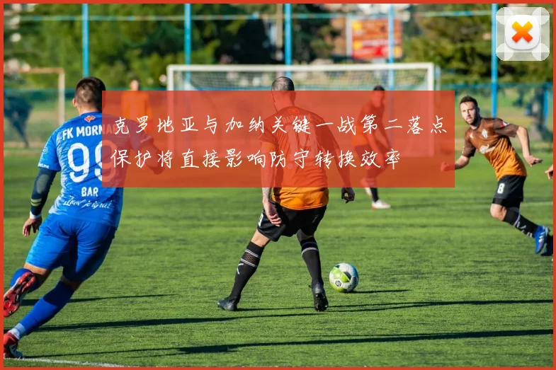 克罗地亚与加纳关键一战第二落点保护将直接影响防守转换效率