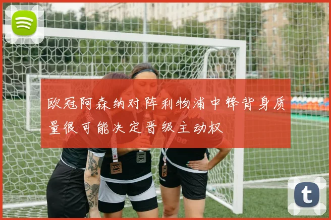 欧冠阿森纳对阵利物浦中锋背身质量很可能决定晋级主动权