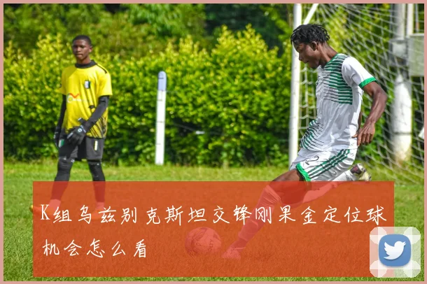 K组乌兹别克斯坦交锋刚果金定位球机会怎么看