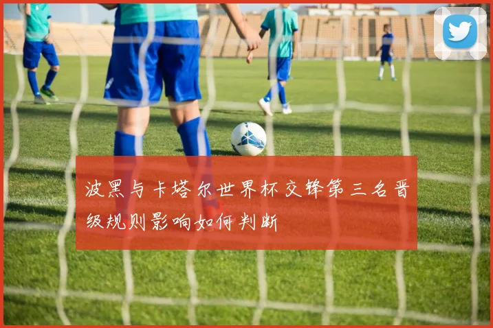 波黑与卡塔尔世界杯交锋第三名晋级规则影响如何判断
