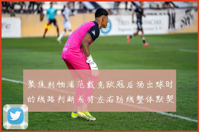 聚焦利物浦范戴克欧冠后场出球时的线路判断或将左右防线整体默契