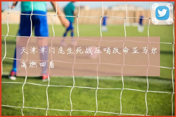 天津津门虎生死战压哨改命亚马尔高燃回看