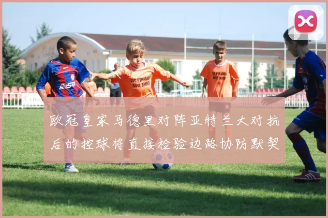 欧冠皇家马德里对阵亚特兰大对抗后的控球将直接检验边路协防默契