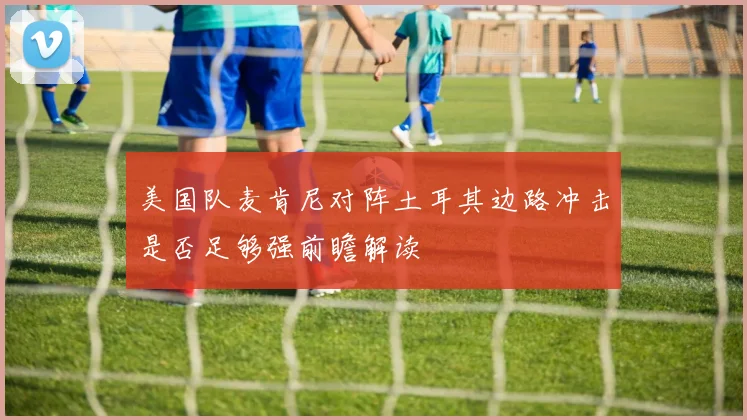 美国队麦肯尼对阵土耳其边路冲击是否足够强前瞻解读