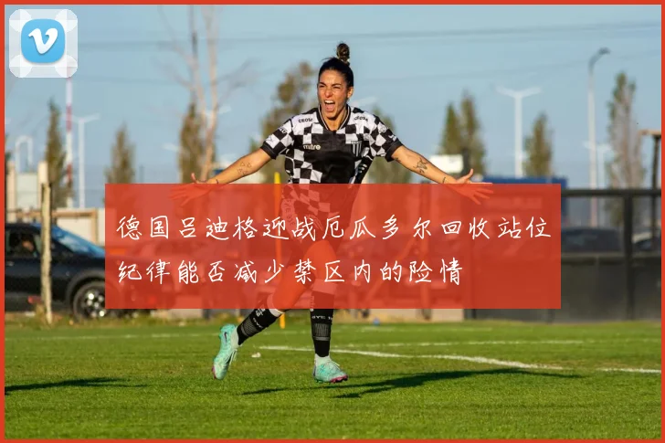 德国吕迪格迎战厄瓜多尔回收站位纪律能否减少禁区内的险情