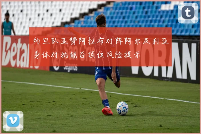约旦队亚赞阿拉布对阵阿尔及利亚身体对抗能否顶住风险提示