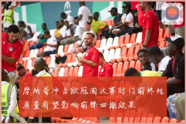 摩纳哥冲击欧冠淘汰赛时门前终结质量有望影响前锋回撤效果