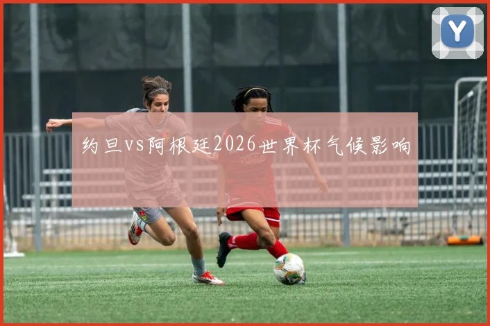 约旦vs阿根廷2026世界杯气候影响