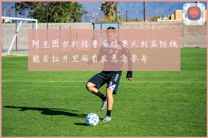 阿克图尔科格鲁面对澳大利亚防线能否拉开空间首发悬念参考