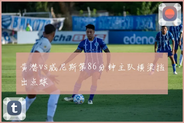 黄潜vs威尼斯第86分钟主队横梁挡出点球