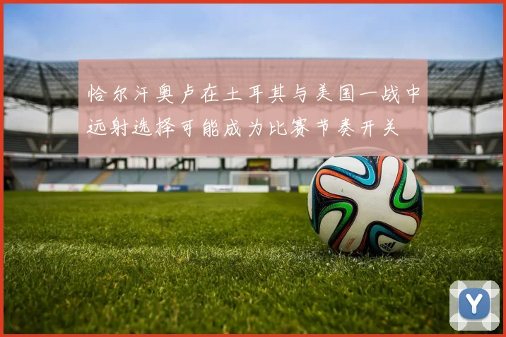 恰尔汗奥卢在土耳其与美国一战中远射选择可能成为比赛节奏开关